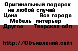 Оригинальный подарок на любой случай!!!! › Цена ­ 2 500 - Все города Мебель, интерьер » Другое   . Тверская обл.